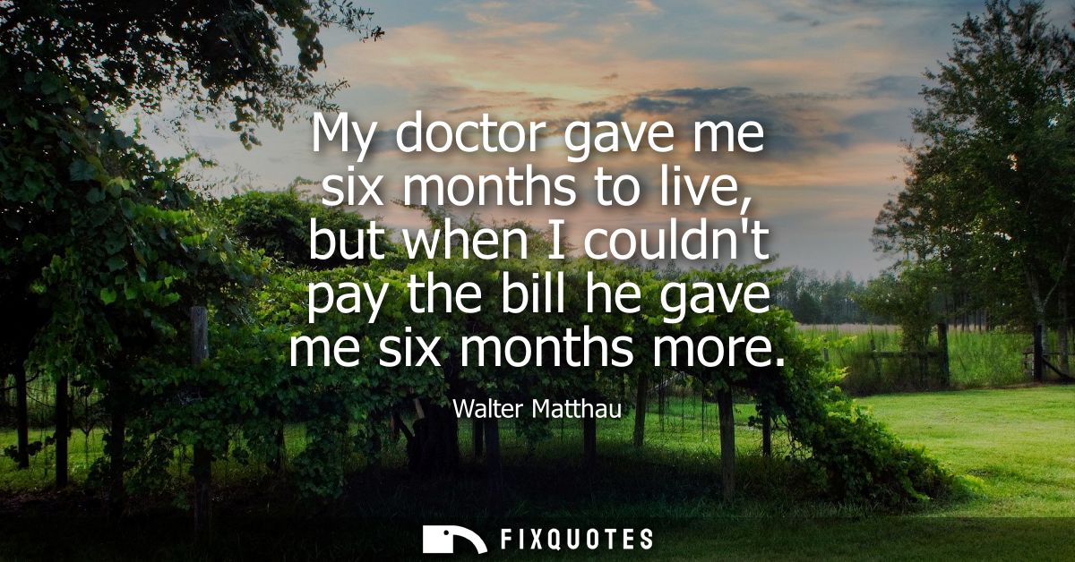 My doctor gave me six months to live, but when I couldnt pay the bill he gave me six months more