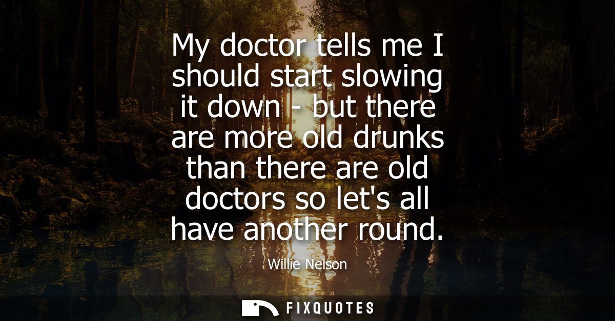My doctor tells me I should start slowing it down - but there are more old drunks than there are old doctors so lets all