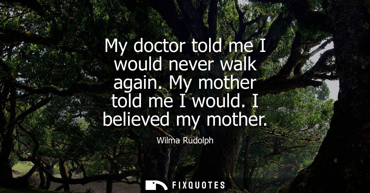 My doctor told me I would never walk again. My mother told me I would. I believed my mother