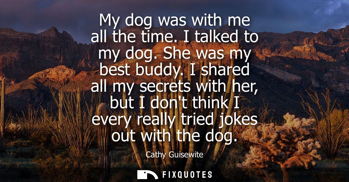 My dog was with me all the time. I talked to my dog. She was my best buddy. I shared all my secrets with her, but I dont