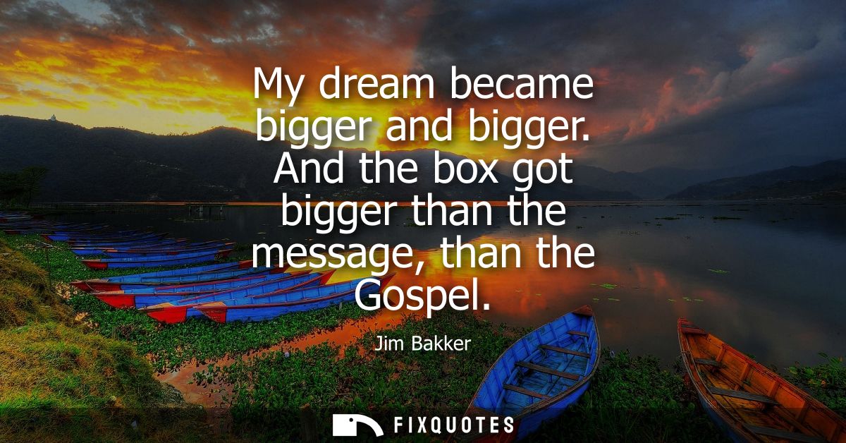 My dream became bigger and bigger. And the box got bigger than the message, than the Gospel