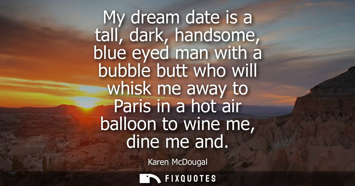 My dream date is a tall, dark, handsome, blue eyed man with a bubble butt who will whisk me away to Paris in a hot air b