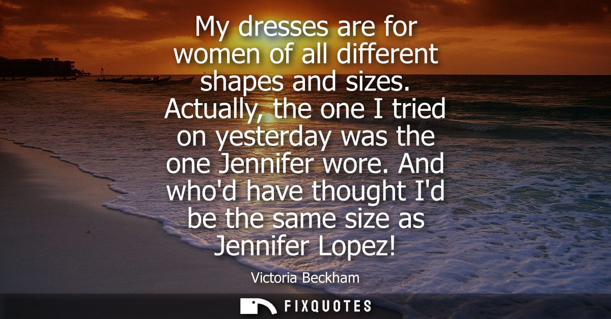 My dresses are for women of all different shapes and sizes. Actually, the one I tried on yesterday was the one Jennifer 