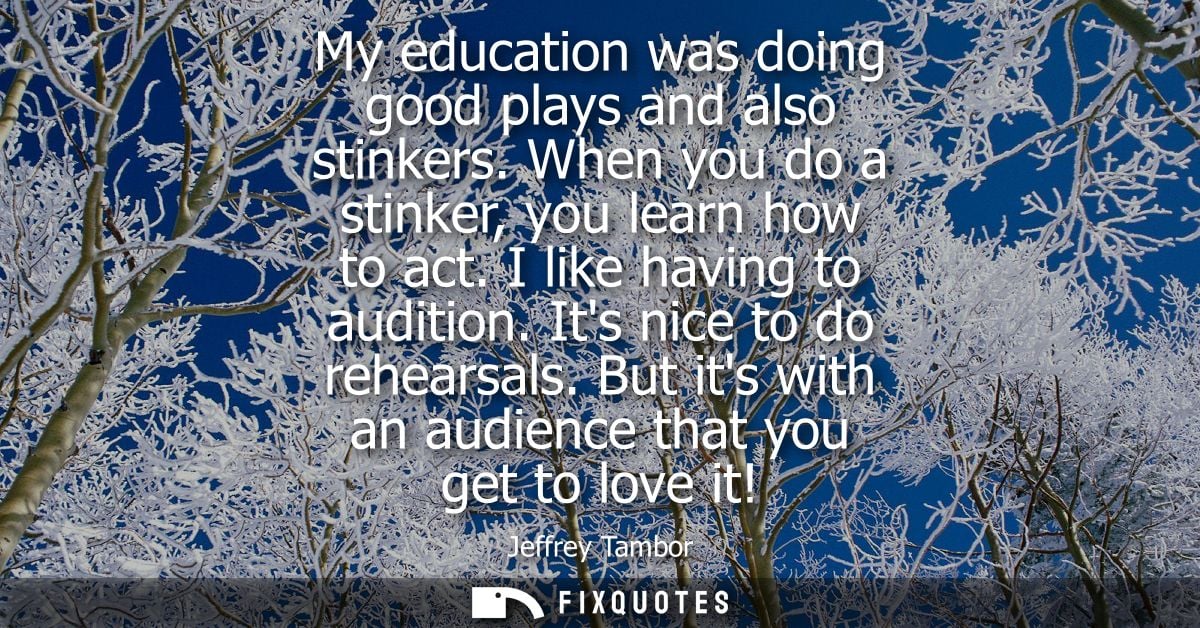 My education was doing good plays and also stinkers. When you do a stinker, you learn how to act. I like having to audit