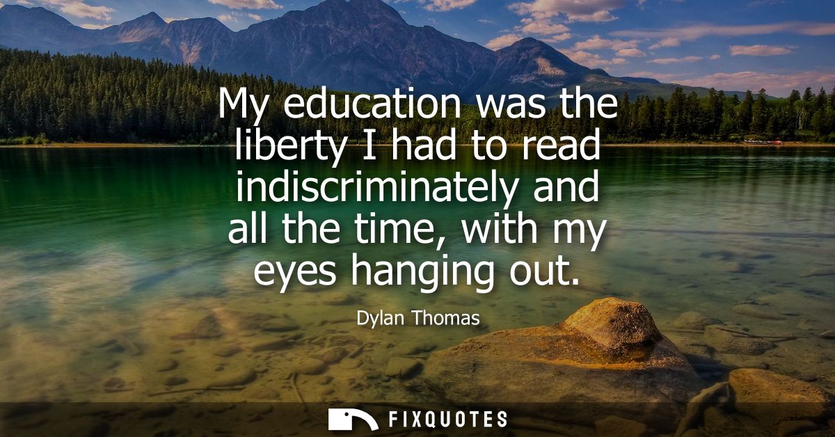 My education was the liberty I had to read indiscriminately and all the time, with my eyes hanging out