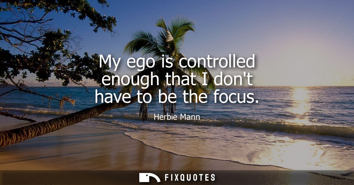 My ego is controlled enough that I dont have to be the focus