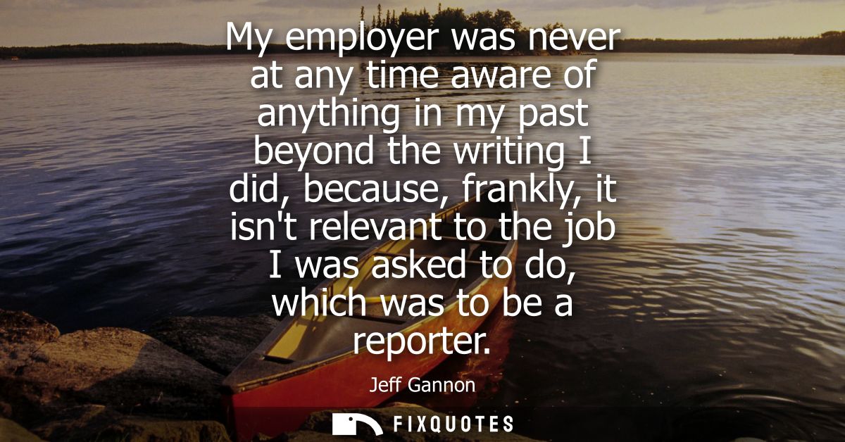 My employer was never at any time aware of anything in my past beyond the writing I did, because, frankly, it isnt relev