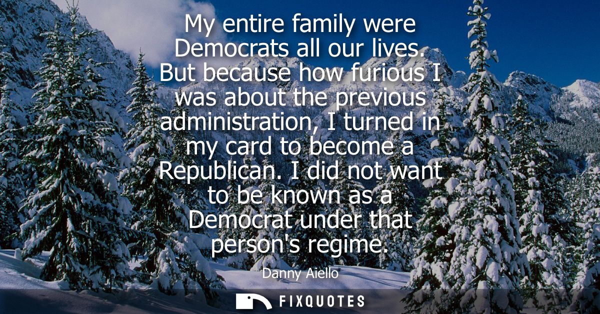 My entire family were Democrats all our lives. But because how furious I was about the previous administration, I turned