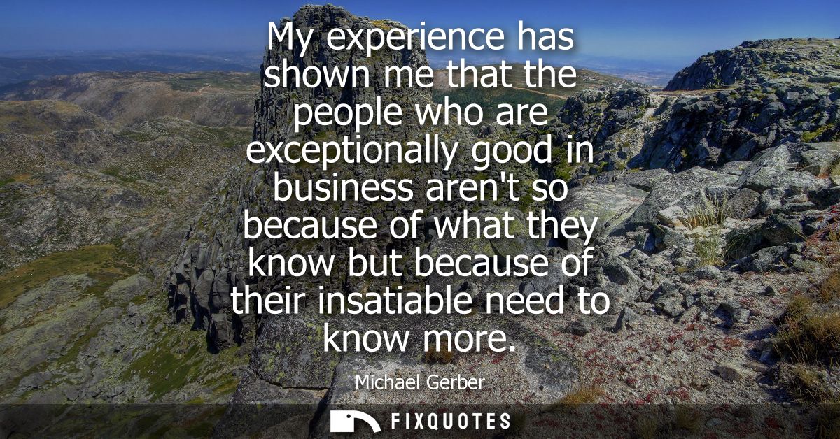 My experience has shown me that the people who are exceptionally good in business arent so because of what they know but