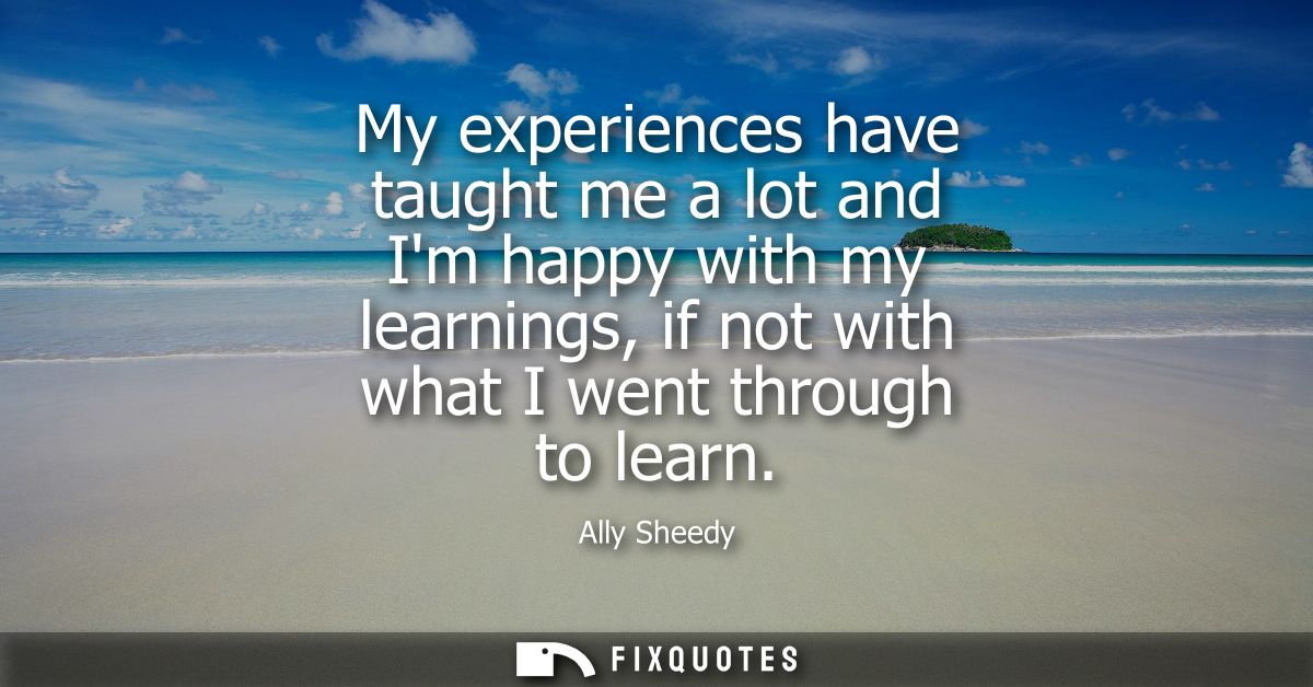 My experiences have taught me a lot and Im happy with my learnings, if not with what I went through to learn
