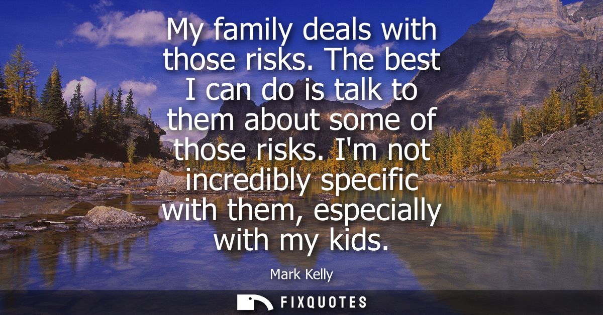 My family deals with those risks. The best I can do is talk to them about some of those risks. Im not incredibly specifi