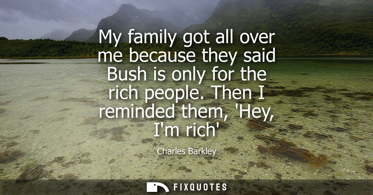 My family got all over me because they said Bush is only for the rich people. Then I reminded them, Hey, Im rich