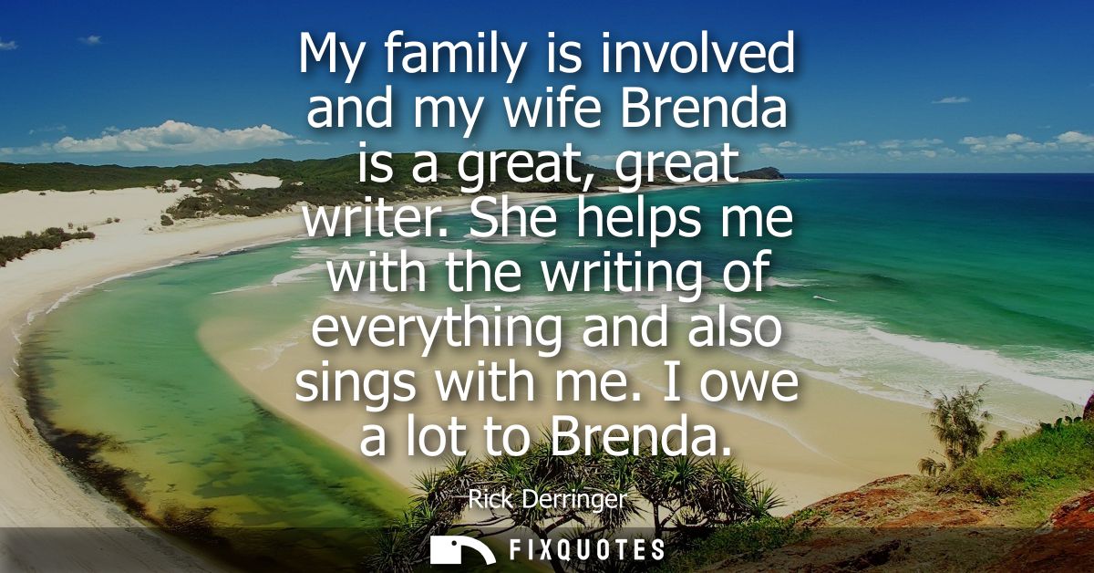 My family is involved and my wife Brenda is a great, great writer. She helps me with the writing of everything and also 