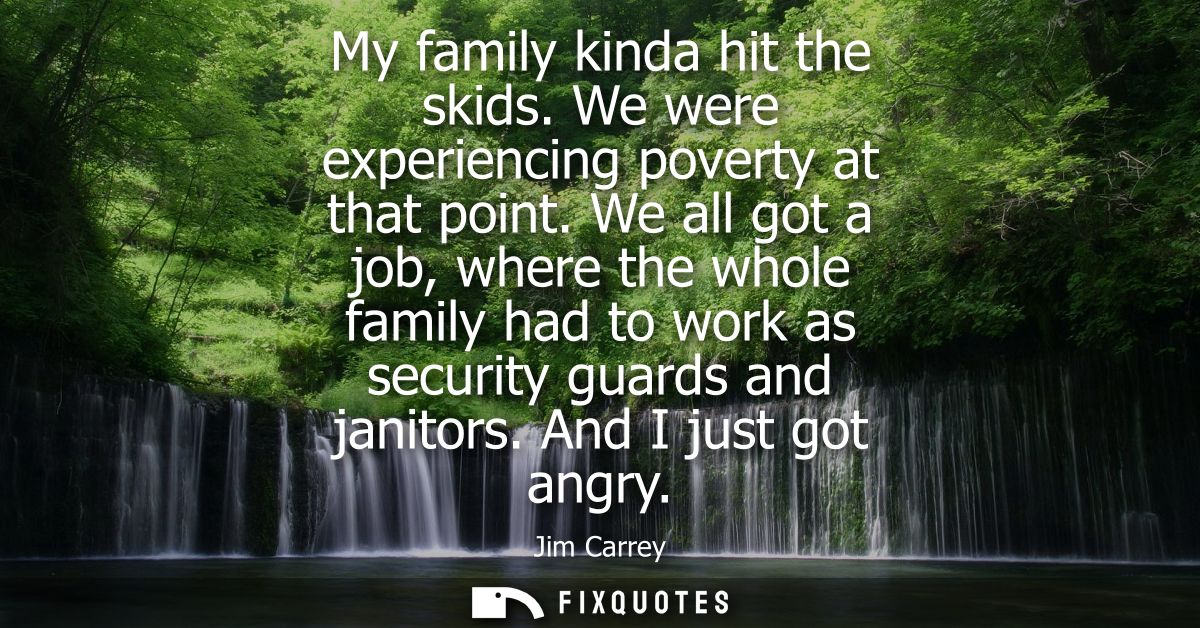 My family kinda hit the skids. We were experiencing poverty at that point. We all got a job, where the whole family had 