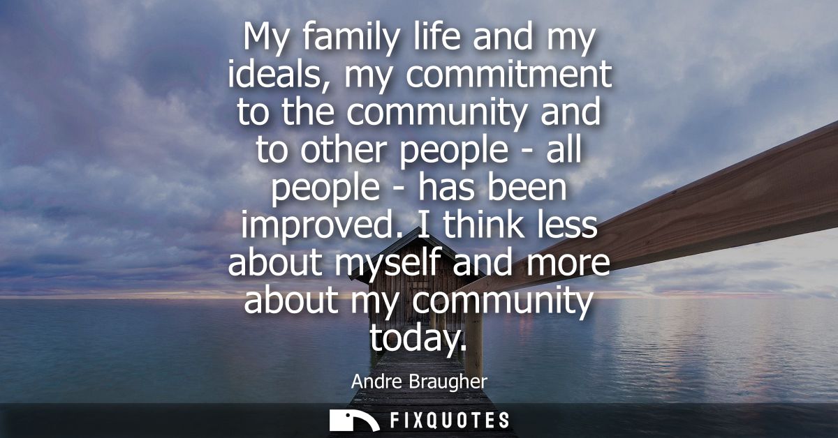 My family life and my ideals, my commitment to the community and to other people - all people - has been improved.