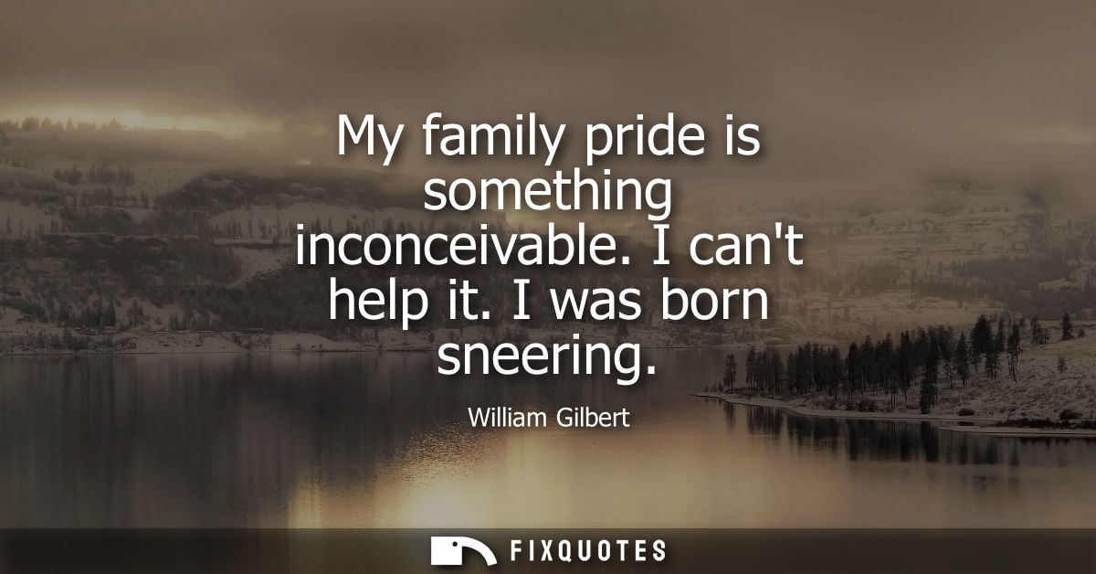 My family pride is something inconceivable. I cant help it. I was born sneering
