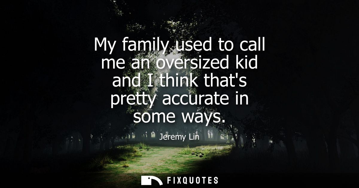 My family used to call me an oversized kid and I think thats pretty accurate in some ways