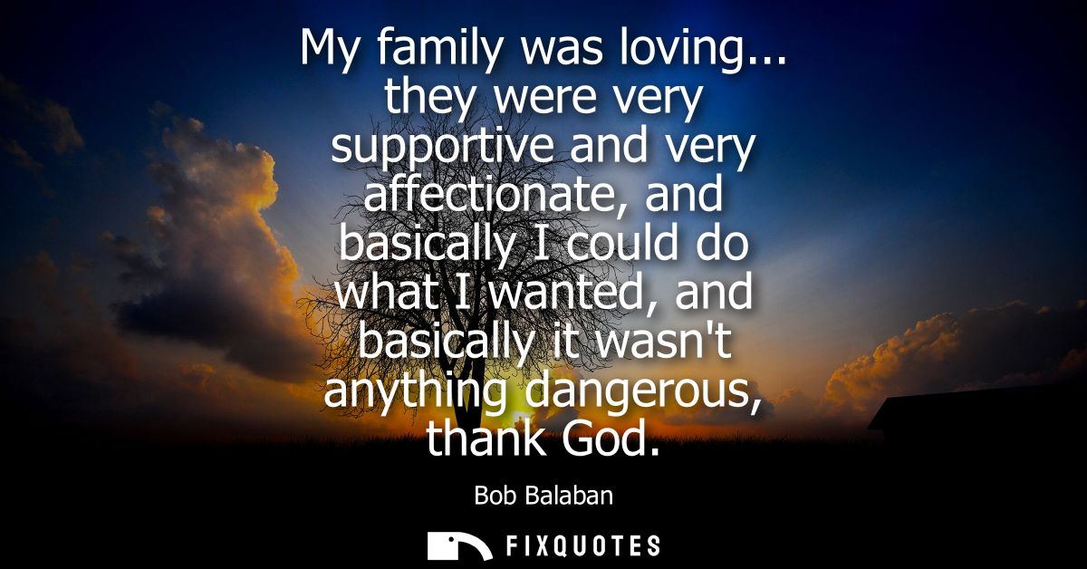 My family was loving... they were very supportive and very affectionate, and basically I could do what I wanted, and bas