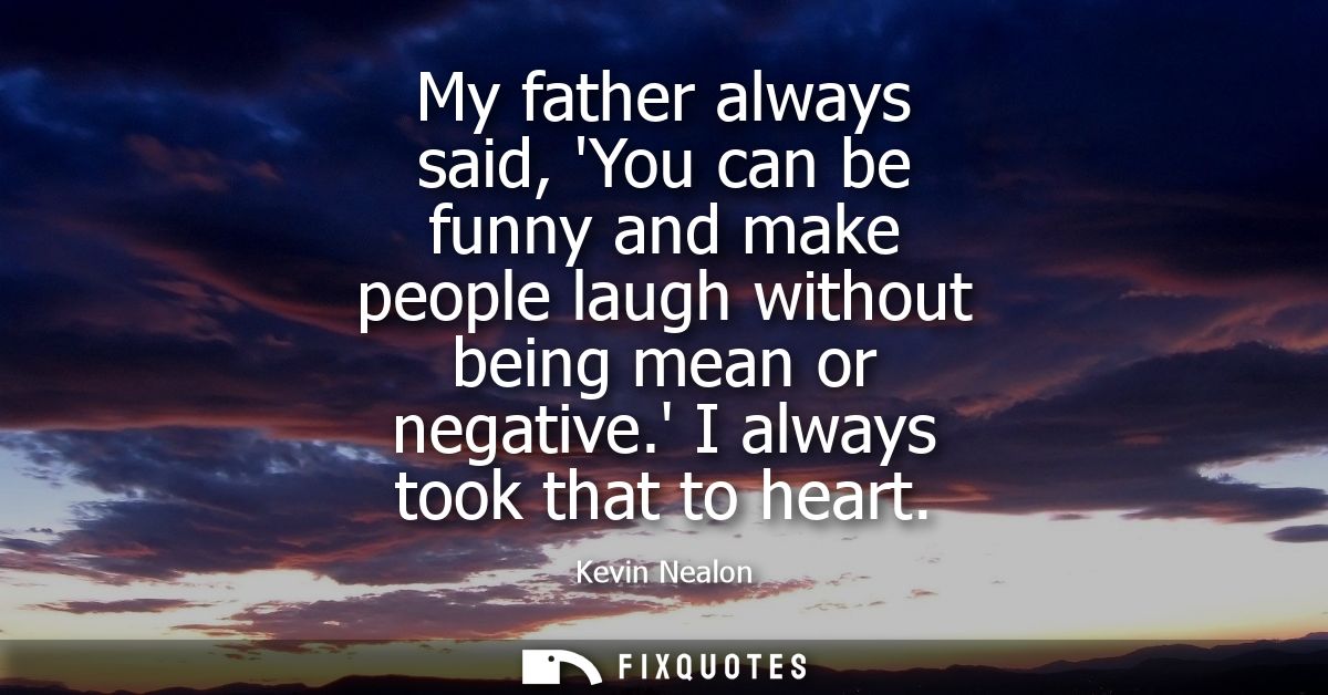My father always said, You can be funny and make people laugh without being mean or negative. I always took that to hear