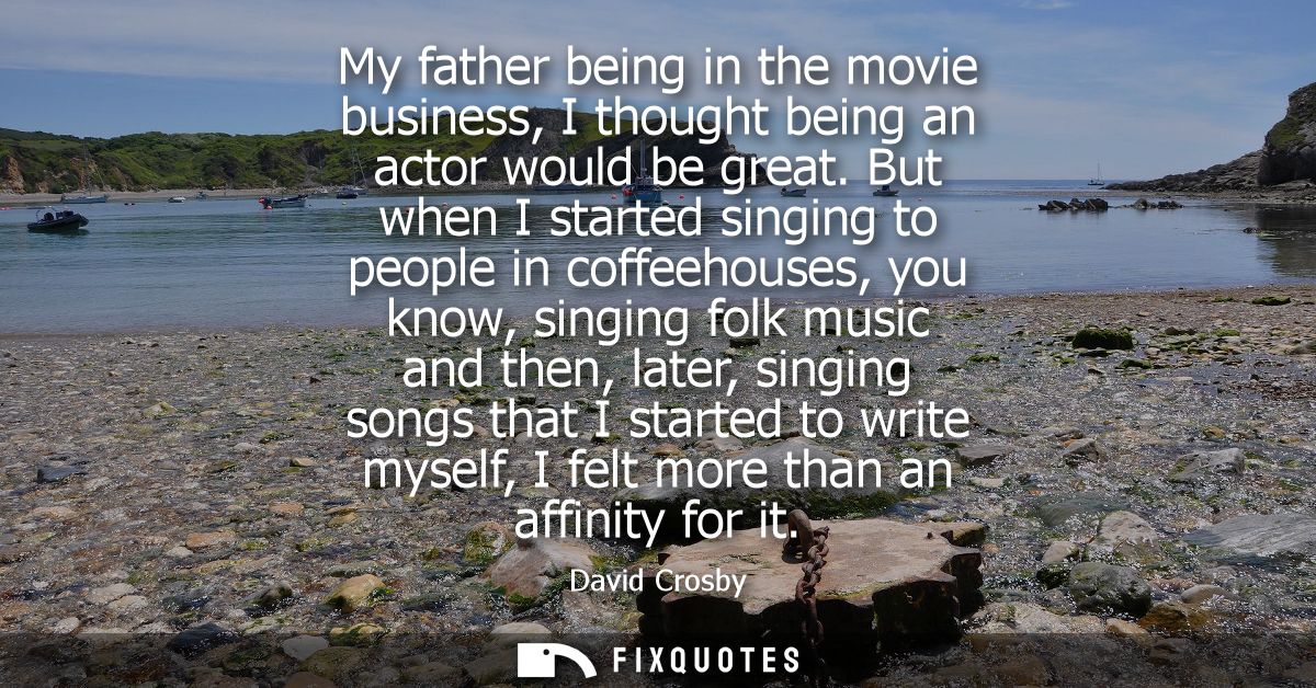 My father being in the movie business, I thought being an actor would be great. But when I started singing to people in 