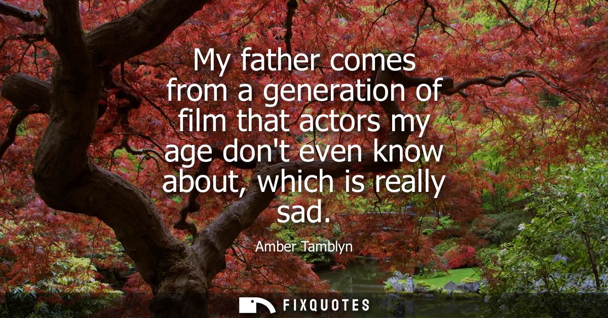 My father comes from a generation of film that actors my age dont even know about, which is really sad