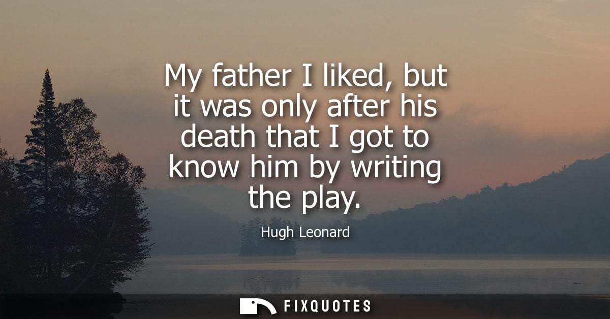 My father I liked, but it was only after his death that I got to know him by writing the play