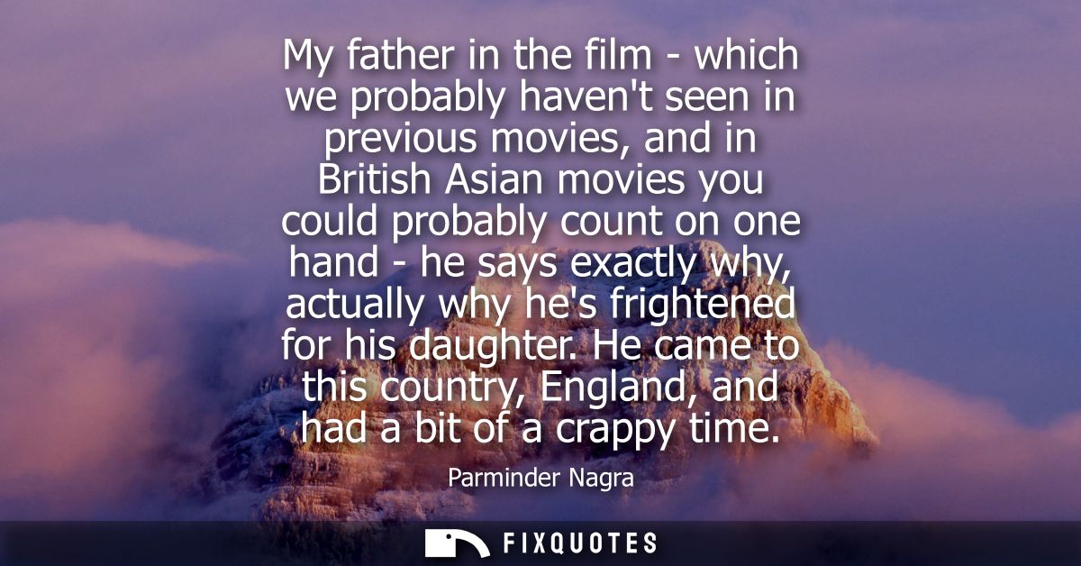 My father in the film - which we probably havent seen in previous movies, and in British Asian movies you could probably