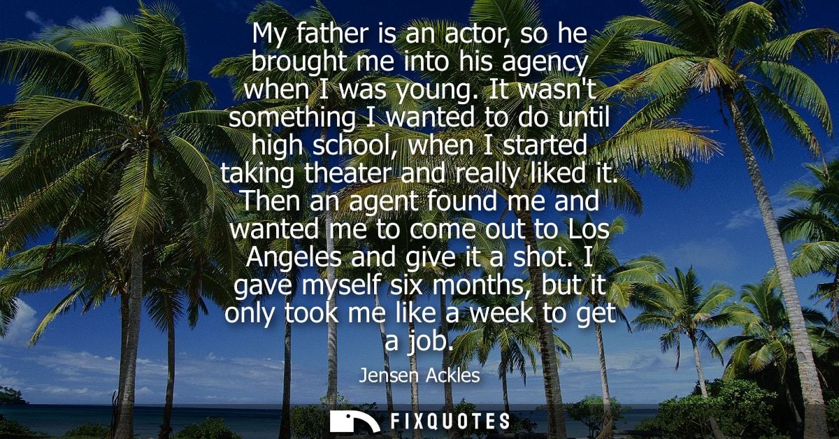 My father is an actor, so he brought me into his agency when I was young. It wasnt something I wanted to do until high s