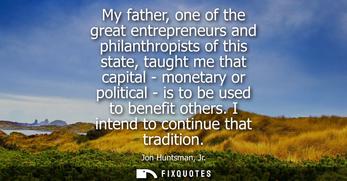My father, one of the great entrepreneurs and philanthropists of this state, taught me that capital - monetary or politi