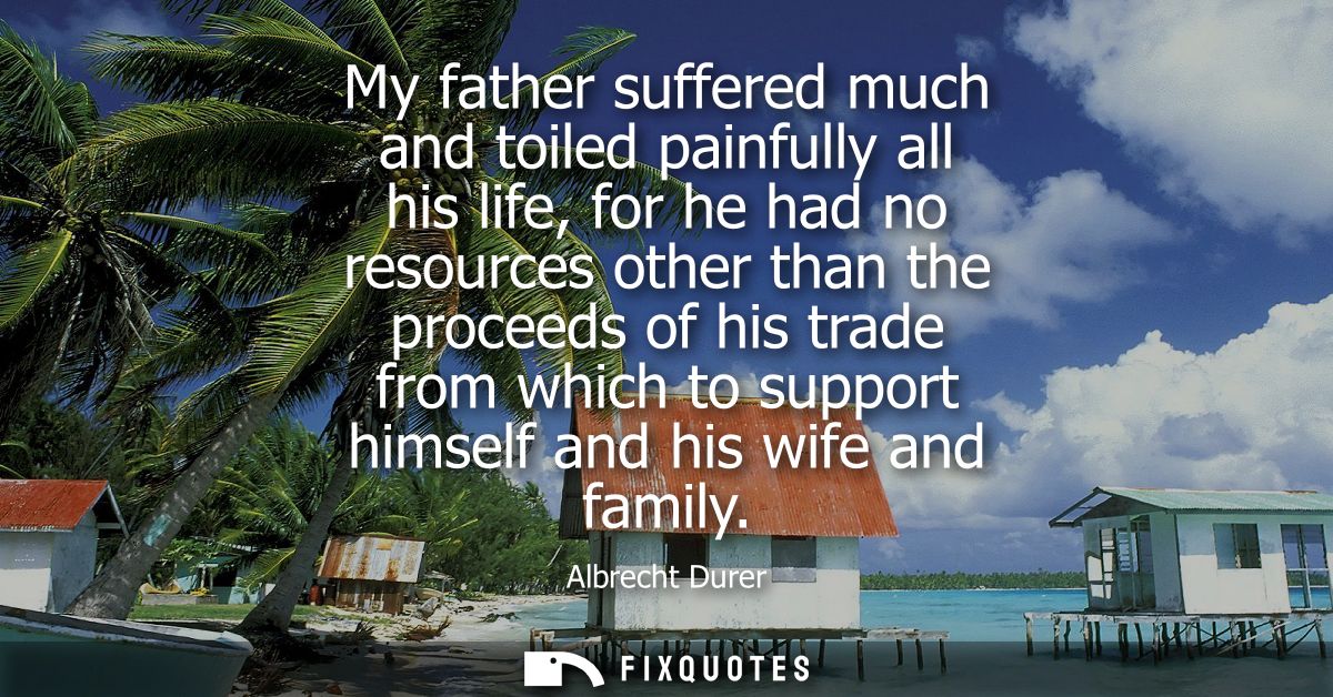 My father suffered much and toiled painfully all his life, for he had no resources other than the proceeds of his trade 