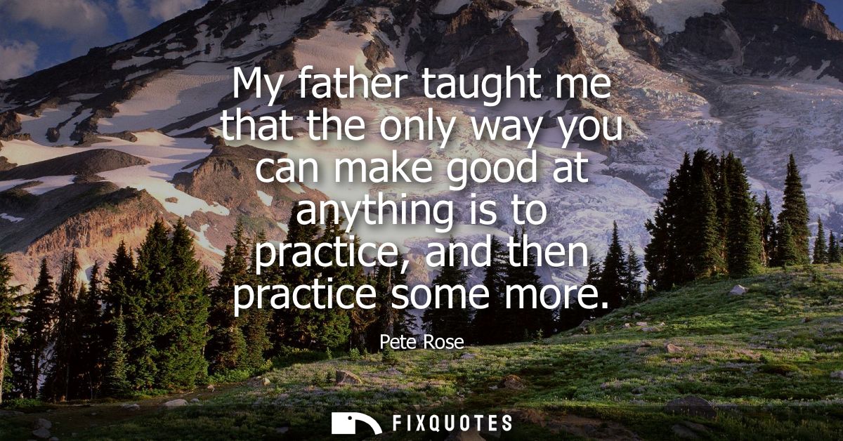 My father taught me that the only way you can make good at anything is to practice, and then practice some more
