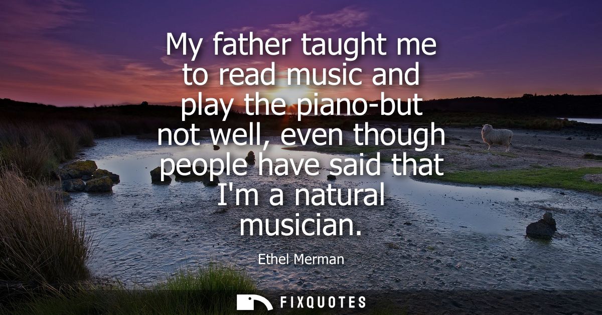 My father taught me to read music and play the piano-but not well, even though people have said that Im a natural musici