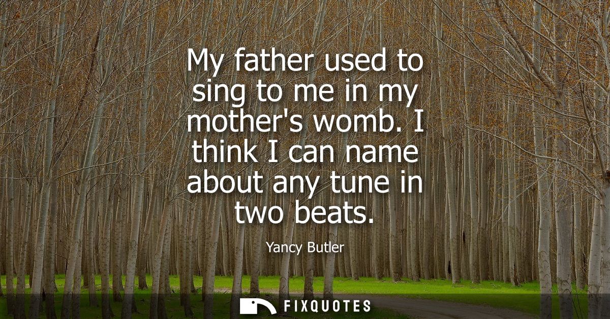 My father used to sing to me in my mothers womb. I think I can name about any tune in two beats
