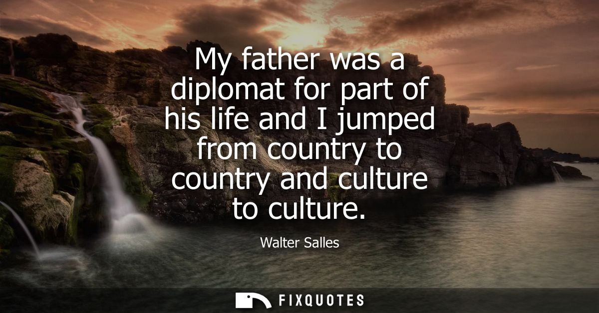 My father was a diplomat for part of his life and I jumped from country to country and culture to culture