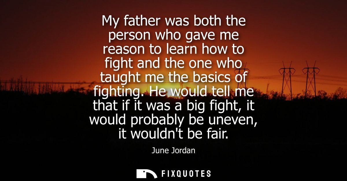 My father was both the person who gave me reason to learn how to fight and the one who taught me the basics of fighting.
