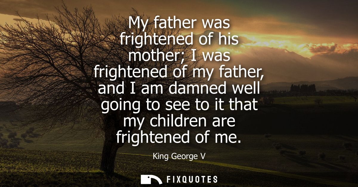 My father was frightened of his mother I was frightened of my father, and I am damned well going to see to it that my ch