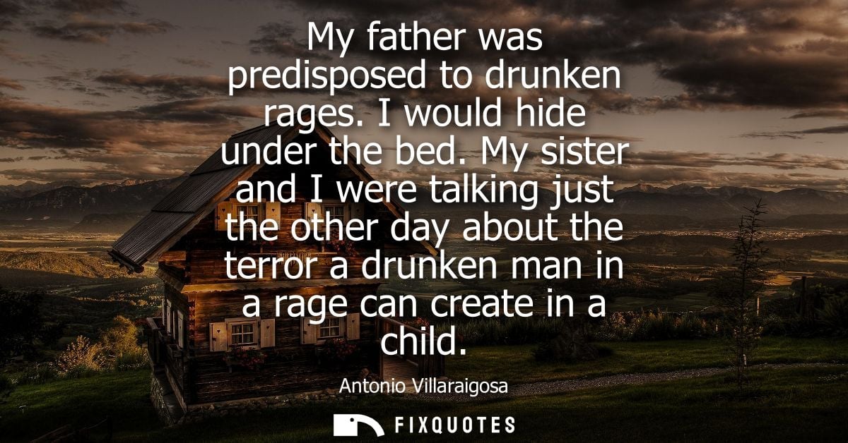 My father was predisposed to drunken rages. I would hide under the bed. My sister and I were talking just the other day 