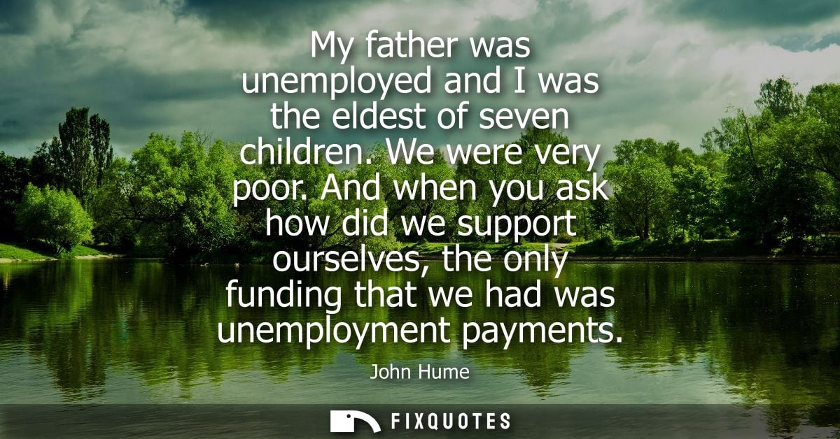 My father was unemployed and I was the eldest of seven children. We were very poor. And when you ask how did we support 
