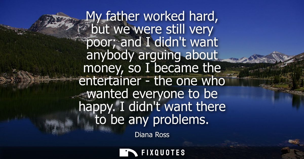My father worked hard, but we were still very poor and I didnt want anybody arguing about money, so I became the enterta