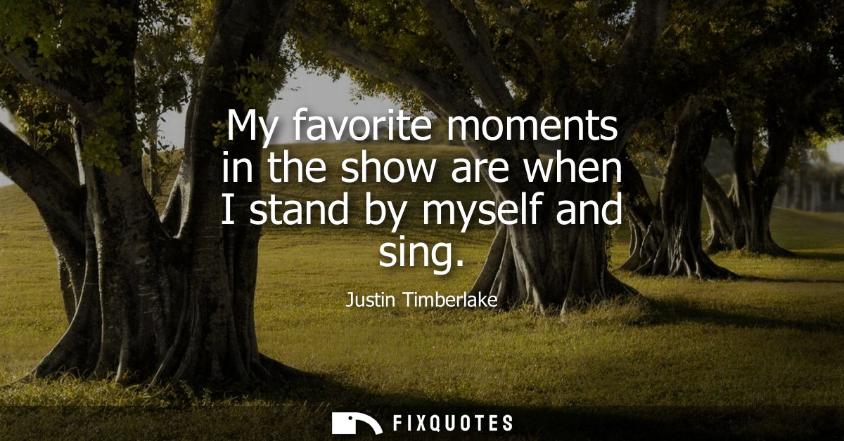 My favorite moments in the show are when I stand by myself and sing