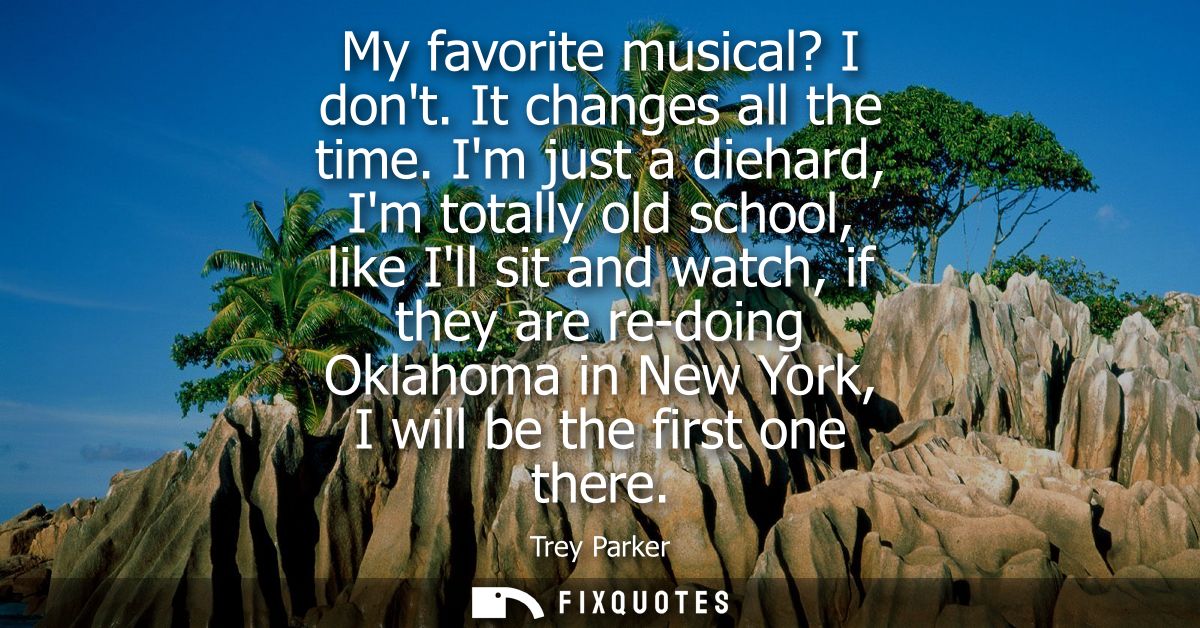 My favorite musical? I dont. It changes all the time. Im just a diehard, Im totally old school, like Ill sit and watch, 