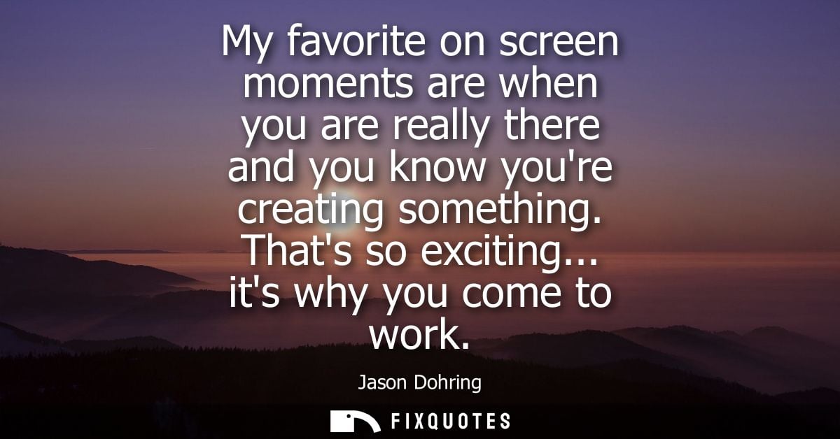 My favorite on screen moments are when you are really there and you know youre creating something. Thats so exciting... 