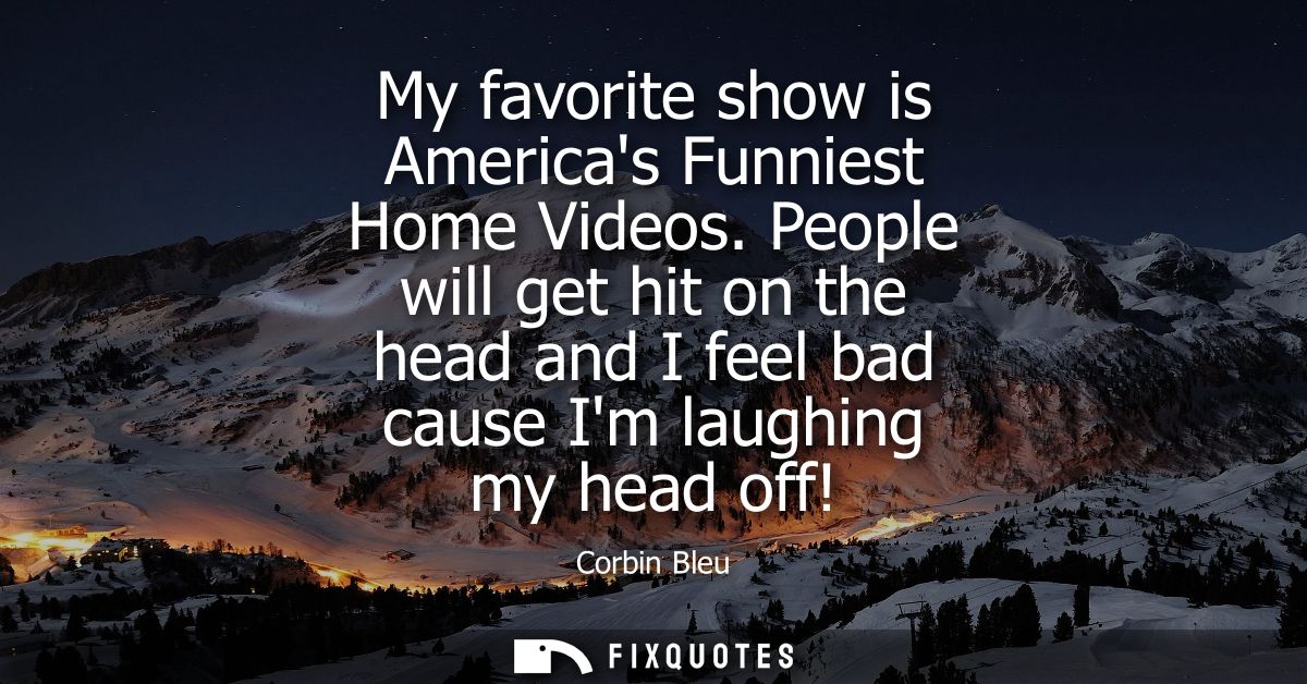 My favorite show is Americas Funniest Home Videos. People will get hit on the head and I feel bad cause Im laughing my h
