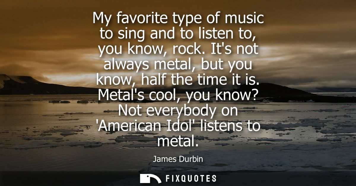 My favorite type of music to sing and to listen to, you know, rock. Its not always metal, but you know, half the time it