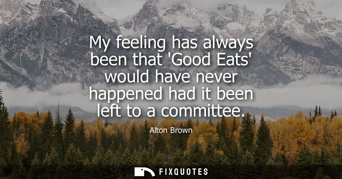 My feeling has always been that Good Eats would have never happened had it been left to a committee