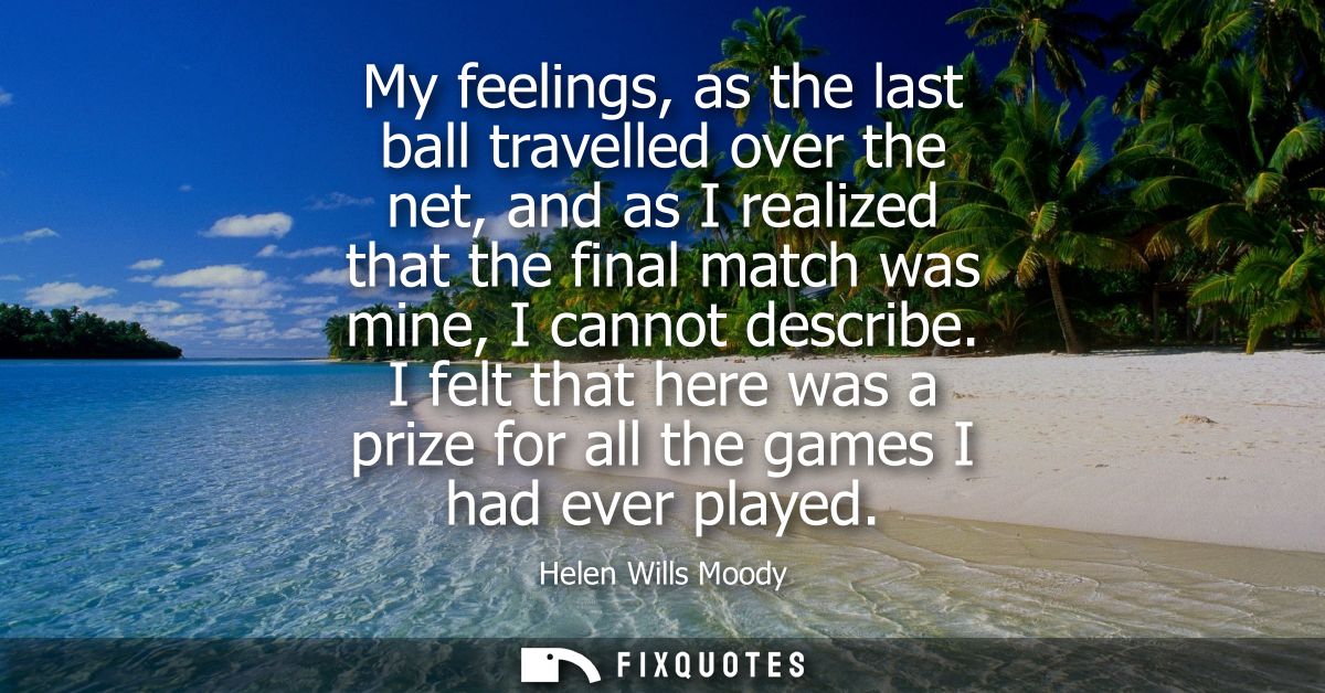 My feelings, as the last ball travelled over the net, and as I realized that the final match was mine, I cannot describe