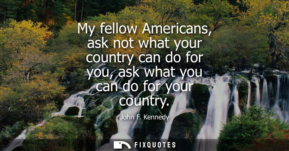 My fellow Americans, ask not what your country can do for you, ask what you can do for your country