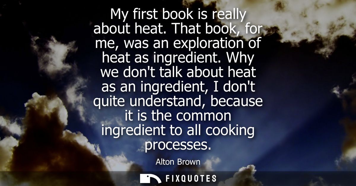 My first book is really about heat. That book, for me, was an exploration of heat as ingredient. Why we dont talk about 