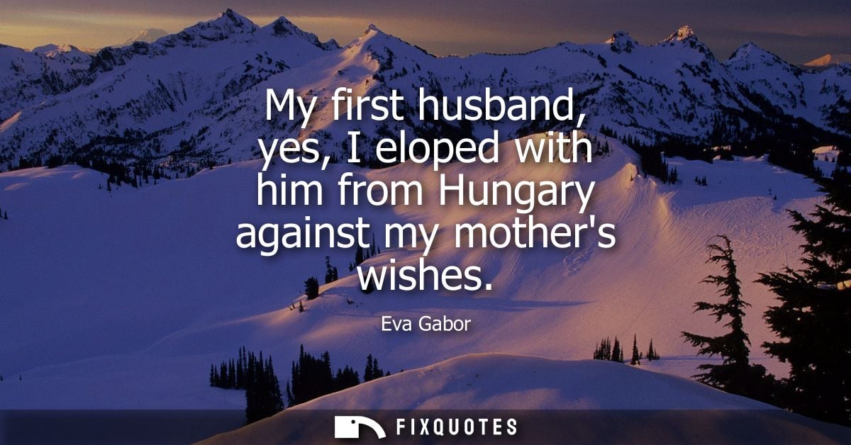 My first husband, yes, I eloped with him from Hungary against my mothers wishes