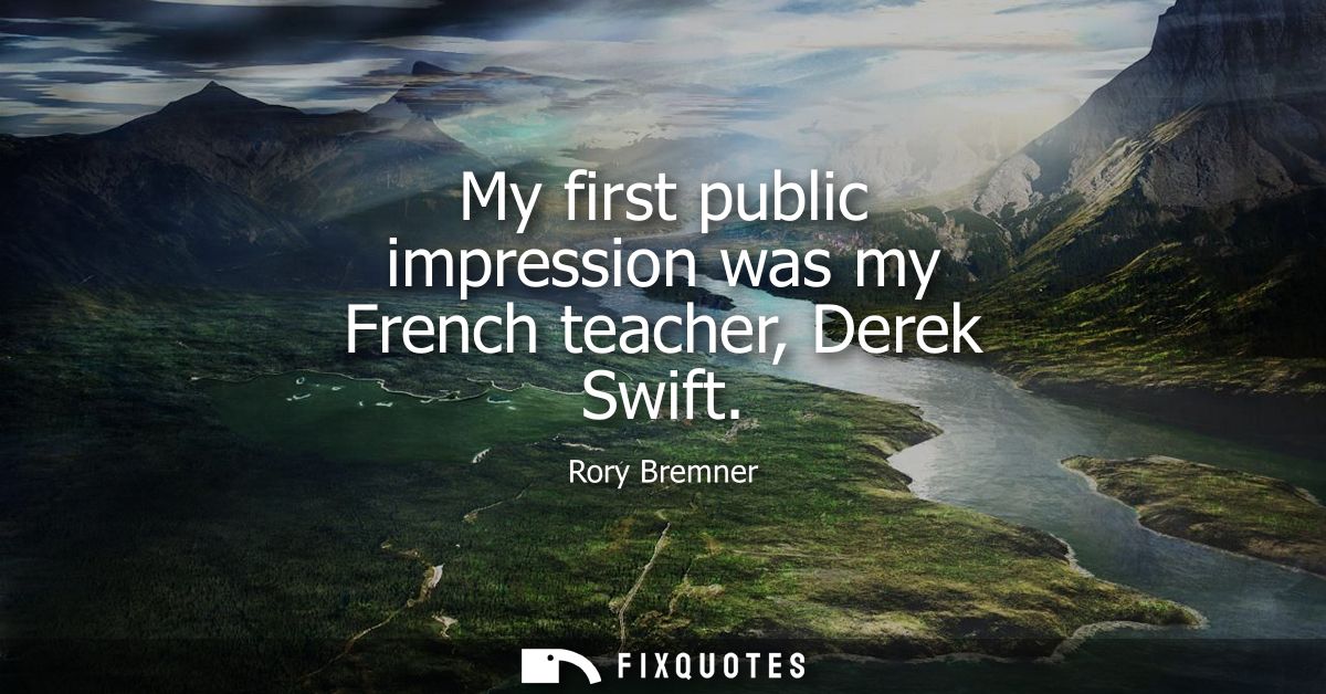 My first public impression was my French teacher, Derek Swift